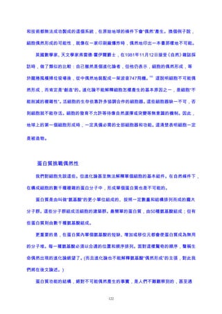 和技術都無法成功製成的這個系統，在原始地球的條件下會“偶然”產生。換個例子說，
細胞偶然形成的可能性，就像在一家印刷廠爆炸時，偶然地印出一本書那樣地不可能。
英國數學家、天文學家弗雷德·霍伊爾爵士，在1981年11月12日接受《自然》雜誌採
訪時，做了類似的比較：自己雖然是個進化論者，但他仍表示，細胞的偶然形成，等
於龍捲風橫掃垃圾場後，從中偶然地裝配成一架波音747飛機。
105
這說明細胞不可能偶
然形成，而肯定是“創造”的。進化論不能解釋細胞怎樣產生的基本原因之一，是細胞“不
能削減的複雜性”。活細胞的生存依靠許多協調合作的細胞器。這些細胞器缺一不可，否
則細胞就不能存活。細胞的發育不允許等待像自然選擇或突變等無意識的機制。因此，
地球上的第一個細胞形成時，一定具備必需的全部細胞器和功能。這清楚表明細胞一定
是被造物。
蛋白質挑戰偶然性
我們對細胞先談這些。但進化論甚至無法解釋單個細胞的基本組件。在自然條件下，
在構成細胞的數千種複雜的蛋白分子中，形成單個蛋白質也是不可能的。
蛋白質是由叫做“氨基酸”的更小單位組成的、按照一定數量和結構排列而成的龐大
分子群。這些分子群組成活細胞的建築群。最簡單的蛋白質，由50種氨基酸組成；但有
些蛋白質則由數千種氨基酸組成。
更重要的是，在蛋白質內單個氨基酸的短缺、增加或移位元都會使蛋白質成為無用
的分子堆。每一種氨基酸必須以合適的位置和順序排列。面對這樣驚奇的順序，聲稱生
命偶然出現的進化論絕望了。(而且進化論也不能解釋氨基酸“偶然形成”的主張，對此我
們將在後文論述。)
蛋白質功能的結構，絕對不可能偶然產生的事實，是人們不難觀察到的，甚至通
122
 