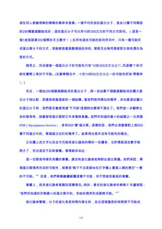 過任何人都會理解的簡單的概率來推算。一個平均形狀的蛋白分子，是由12種不同類型
的288種氨基酸組成的；這些蛋白分子可以用10的300次方的不同方式排列。（這是一
個1後面跟著300個零的天文數字！）在所有這些可能的排列序列中，只有一種可能形
成蛋白質分子的方式；其餘都是氨基酸連接起來的、要麽完全無用要麽對生物有潛在為
害的方式。
換言之，形成僅僅一個蛋白分子的可能性只有“10的300次方分之1”。而這種“1”的可
能性實際上等於不可能。(在數學概念中，小於10的50次方分之一的可能性即為“零概率
”。)
而且，一個由288個氨基酸組成的蛋白分子，與一些由數千個氨基酸組成的龐大蛋
白分子相比較，那還是相當適度的一個結構。當我們使用類似的概率，來估算這些龐大
的蛋白分子時，我們甚至會發現連“不可能”這個詞也變得不適合了。我們進一步觀察生
命的發育時，就會發現蛋白質對它本身毫無意義。我們所知道的最小的細菌之一支原菌
H39（Mycoplasma Hominis），含有600“種”蛋白質。這樣的話，我們必須重複對上面600
種不同蛋白中的、單個蛋白估計的概率了。結果得出根本沒有可能性的概念。
正在讀上述文字以及迄今仍接受進化論為科學的一些讀者，也許懷疑這些數字被
誇大了，而且這並不反映事實。事情絕非如此：
這一切都是明確而具體的事實。還沒有進化論者能夠對此提出異議。他們承認，單
個蛋白質偶然形成的可能性，就像是“猴子不出差錯地在打字機上書寫人類的歷史”一樣
的不可能。
106
但是，他們寧願繼續維護這種不可能，而不想接受創造的事實。
事實上，很多進化論者意識到這種情況。例如，著名的進化論者哈樂德.F.布盧姆說：
“我們所知道的形態最小的蛋白質中的、多肽的偶然形成絕無可能。”
107
進化論者聲稱，分子的進化是長時間內發生的，並且這個漫長的時期使不可能成
123
 