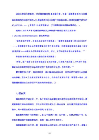 紐約大學的化學教授、DNA專家羅伯特·夏皮羅計算，在單一細菌裏發現的2000種
蛋白質偶然形成的可能性。(人體細胞有200,000種不同的蛋白質。) 他得到的數字是10的
40,000次方。110 （這個在1的後面跟著40，000個零的數字是難以置信的。）
威爾士“加的夫大學”的應用數學與天文學教授卡爾迪亞·維克拉瑪辛赫
（Chandra.Wickramasinghe）對此解釋道：
“從無生命的物質，自發形成生命的可能性是：一個數字後面跟著10的40,000次方
……。這個數字大得足以埋葬達爾文和所有的進化理論。在這個星球或其他星球上沒有
過‘原始粥’——如果生命不是隨意形成的話，所以，它們必須是有意的智慧產物。”
111
弗雷德·霍伊爾對這個難以置信的數字評論道：
“的確，這一理論（生命由智慧組合）如此明顯，以致使人想知道：人們為何不能
廣泛地以自我證明的方式去接受它呢？其原因在於心理，而非科學。”
112
霍伊爾使用“心理”一詞的原因是：進化論者的自我作用，促使他們不接受生命是被
造的事實。這些人已決意把拒絕真主的存在，作為他們主要的目標。單憑這一理由，他
們繼續維護連自己也承認不可能的無理的假想。
L-蛋白質
讓我們現在仔細分析一下，為什麽進化論者關於蛋白質形成的假想是不可能的。適
當氨基酸正確的排列順序，不足以形成蛋白質分子。除此以外，在20種不同類型的氨基
酸中，每一種蛋白質的合成物必須是“左手型的”。
氨基酸有兩種不同的類型：L-型(左手型)和R-型（右手型）。它們之間的不同，在
於其立體結構中的鏡面對稱性，就像一個人的左手和右手。
兩種氨基酸中的任何一種，都能容易地相互結合。研究結果向我們揭示了一個驚人
125
 