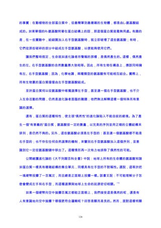 的事實：在動植物的全部蛋白質中，從最簡單到最複雜的生物體，都是由L-氨基酸組
成的。如果單個的R-氨基酸附著在蛋白結構上的話，那這個蛋白質就毫無用處。有趣的
是，在一些實驗中，給細菌加入右手型氨基酸時，就立即破壞了這些氨基酸；有時，
它們從那些破碎的部分中組成左手型氨基酸，以便能夠使用它們。
讓我們暫時假定，生命就如進化論者所聲稱的那樣，是偶然產生的。這樣，偶然產
生的左、右手型氨基酸的自然數量應大致相等。因此，所有生物在構造上，應該同時擁
有左、右手型氨基酸；因為，化學地講，兩種類型的氨基酸有可能相互結合。實際上，
所有生物裏的蛋白質僅僅由左手型氨基酸組成。
至於蛋白質何以從氨基酸中唯獨選擇左手型，甚至連一個右手型氨基酸，也不介
入生命活動的問題，仍然是進化論者面臨的難題；他們無法解釋這樣一個特殊而有意
識的選擇。
還有，蛋白質的這種特性，使主張“偶然性”的進化論陷入不能自拔的絕境。為了產
生一個“有意義的”蛋白質，氨基酸按一定的數量，以完美的序列並用正確的立體結構來
排列，是仍然不夠的。另外，這些氨基酸必須是左手型的：甚至連一個氨基酸都不能是
右手型的；也不存在任何自然選擇的機制，來鑒別右手型氨基酸加入這個序列，並意
識到它一定從氨基酸鏈中移出了。這種情形再一次有力地排除了偶然性的可能。
公開維護進化論的《大不列顛百科全書》中說：地球上所有的生命體的氨基酸和諸
如蛋白質一樣具有複雜結構的集合單元，同樣具有左手型的不對稱性。還說，這等於把
一塊硬幣投擲了一百萬次，而且總是正面朝上投擲一樣。該書又說：不可能理解分子怎
麽會變成左手和右手型，而這種選擇與地球上生命的起源密切相關。
113
如果一個硬幣向空中拋擲百萬次都能正面朝上，我們接受這是偶然的呢，還是有
人有意識地向空中拋擲？哪個更符合邏輯呢？回答是顯而易見的。然而，面對這樣明顯
126
 