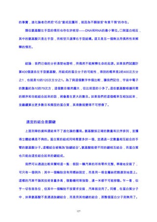 的事實，進化論者仍然把“巧合”當成庇護所，就因為不願接受“有意干預”的存在。
類似氨基酸左手型的情形也存在於核苷——DNA和RNA的最小單位。與蛋白相反，
其中的氨基酸只是左手型，而核苷只選擇右手型結構。這又是另一個無法用偶然性來解
釋的情形。
結論：我們已做的分析清楚地證明，用偶然不能解釋生命的起源。如果我們試圖計
算400個選自左手型氨基酸、所組成的蛋白分子的可能性，得到的概率是2的400次方分
之1，也就是10的120次方分之1。為了與這個數字作個比較，讓我們記住，宇宙中電子
的數量約為10的79次方，這個數目雖然龐大，但比前面的小多了。這些氨基酸根據所需
的順序和功能組合起來的話，將會產生更大的數目。如果我們把這個概率互相加起來，
並繼續算出更多數目和類型的蛋白質，其得數就變得不可想像了。
適宜的結合是關鍵
上面列舉的資料還結束不了進化論的僵局。氨基酸按正確的數量和次序排列，並獲
得立體結構是不夠的。蛋白質的組成同時需要多於一個、並通過一定數量相互結合的手
臂的氨基酸分子。這種結合被稱為“肽鍵結合”。氨基酸能使不同的鍵相互結合，而蛋白質
也只能由這些結合起來的鍵組成。
我們可以通過比較來闡明這一點：假設一輛汽車的所有零件完整、準確地安裝了，
可只有一個例外：其中一個輪胎沒有用螺絲固定，而是用一根金屬絲把榖連到地面上。
這樣的汽車不論其技術含量多高，發動機何等強勁，連一米都不可能移動。乍一看，似
乎一切各就各位，但其中一個輪胎不按要求安裝，汽車就沒用了。同樣，在蛋白質分子
中，如果氨基酸不是通過肽鍵結合，而是用其他鍵的結合，那整個蛋白分子則無用了。
127
 