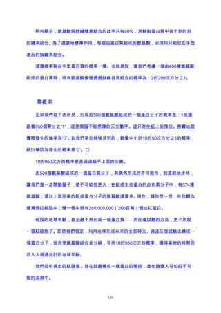 研究顯示，氨基酸與肽鍵隨意結合的比率只有50%，其餘由蛋白質中找不到的別
的鍵來結合。為了適當地發揮作用，每個由蛋白質組成的氨基酸，必須用只能從左手型
選出的肽鍵來組合。
這種概率與左手型蛋白質的概率一樣。也就是說，當我們考慮一個由400種氨基酸
組成的蛋白質時，所有氨基酸僅僅通過肽鍵自我結合的概率為：2的299次方分之1。
零概率
正如我們從下表所見，形成由500個氨基酸組成的一個蛋白分子的概率是：1後面
跟著950個零分之“1”，這是頭腦不能想像的天文數字。這只是在紙上的預估。務實地說
實際發生的幾率為“0”。如我們早些時候見到的，數學中小於10的50次方分之1的概率，
統計學認為發生的概率是“0”。
10的950次方的概率更是遠遠超乎上面的定義。
由500個氨基酸組成的一個蛋白質分子，其偶然形成的不可能性，到這般地步時，
讓我們進一步開動腦子，使不可能性更大：在組成生命蛋白的血色素分子中，有574種
氨基酸；這比上面所舉的組成蛋白分子的氨基酸還要多。現在，請你想一想：在你體內
億萬個紅細胞中，僅一個中就有280,000,000（280百萬）個血紅蛋白。
假設的地球年齡，甚至還不夠形成一個蛋白質——用反復試驗的方法，更不用說
一個紅細胞了。即使我們假定，利用地球形成以來的全部時光、通過反復試驗去構成一
個蛋白分子，從而使氨基酸結合並分解，可用10的950次方的概率，獲得某物的時間仍
然大大超過估計的地球年齡。
我們從中得出的結論是，就在試圖構成一個蛋白的階段，進化論墮入可怕的不可
能的深淵中。
128
 