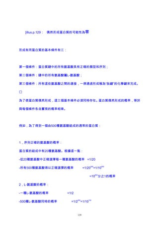 [illus.p.129： 偶然形成蛋白質的可能性為零
形成有用蛋白質的基本條件有三：
第一個條件：蛋白質鏈中的所有氨基酸具有正確的類型和序列；
第二個條件：鏈中的所有氨基酸屬L-氨基酸；
第三個條件：所有這些氨基酸之間的連接，一律通過形成稱為“肽鍵”的化學鍵來完成。

為了使蛋白質偶然形成，這三個基本條件必須同時存在。蛋白質偶然形成的概率，等於
與每個條件各自實現的概率相乘。
例如，為了得到一個由500種氨基酸組成的通常的蛋白質：
1，序列正確的氨基酸的概率：
蛋白質的組成中有20種氨基酸。根據這一點：
-從20種氨基酸中正確選擇每一種氨基酸的概率 =1/20
-所有500種氨基酸得以正確選擇的概率 =1/20
500
=1/10
650
=10
650
分之1的概率
2，L-氨基酸的概率：
-一種L-氨基酸的概率 =1/2
-500種L-氨基酸同時的概率 =1/2
500
=1/10
150
129
 