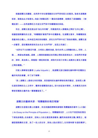 根據達爾文的觀點，自然界中存在著殘酷的生存鬥爭和長久的衝突。強者永遠戰勝
弱者，發展由此才能發生。他給《物種起源》一書起的副標題，就概括了這個觀點：《物
種起源》——自然選擇的方式或生存鬥爭中特權種族的保留。
而且，達爾文甚至提出的“為生存而戰”，同樣適用於人類種族之間的“生存之戰”。
根據這個欺騙性的主張，“特權種族”總是鬥爭中的獲勝者。在達爾文看來，特權種族就
是歐洲的白種人。非洲或亞洲的其他種族，卻在生存鬥爭中成了落後的種族。達爾文進
一步斷言，這些種族將很快完全失去“生存鬥爭”，並因之而滅亡：
“也許在不久的數百年裏，文明的人種將消滅、取代世界上之野蠻的族人。同時，人
猿……無疑地將滅絕。這樣，人類與其最親近的同類之間的差距將加大；如我們所希望
的，那時，高加索人、與猩猩一樣低等的猿，將取代目前介於黑人或澳洲土著及大猩猩
之間的種類。”
1
印度人類學家拉裏塔（Lalita Vidyarthi），就達爾文進化論被社會科學中的種族主
義所利用的事實，作了如下解釋：
“其（達爾文）適者生存的理論，受到當時的社會科學家的熱烈歡迎，並相信人類
在達到頂峰的白人文明中，獲得各個層面的進化。到19世紀後半期時，大多數西方的科
學家把種族主義作為一種事實接受了。”
2
達爾文的靈感來源：“馬爾薩斯的殘忍理論”
達爾文在這個主題上的靈感，來自英國經濟學家湯瑪斯·馬爾薩斯的著作《人口論》
（An Essay on the Principle of Population）。馬爾薩斯估計，人口在不受控制的情況
下將快速增長。在他看來，控制人口的主要因素是戰爭、饑荒和疾病等災難。簡言之，根
據這個殘暴的主張，為了一些人的生存，其他人就必須死亡。生存意味著“永遠的戰爭”。
13
 