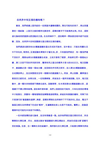 自然界中有反復的機制嗎？
最後，我們根據上面所給的一些與基本邏輯相關的、預估可能性的例子，得出很重
要的一個結論：上面天文般的概率估算表明，這樣的數字不可能偶然出現。而且，這對
進化論者是更重要也更混亂的方面。在自然條件下，這些概率一開始甚至根本經不起試
驗；因為，自然界中沒有試圖產生蛋白質的反復的機制。
我們通過估算具有500種氨基酸的蛋白形成的可能性，從中看出：只能在現實生活
中不存在的、理想的、反復試驗的環境中才會生效。即，只有當我們假定：有一隻我們看
不見的手，隨意地將500個氨基酸合成後，立刻又發現了錯誤，然後將它們一個個地分
離，第二次按不同的序列排列時，獲得有用之蛋白的概率才是10的950次方。每次試驗
中，氨基酸必須一個接一個地分離，並按新的序列再次排列；加入第500種氨基酸後，
合成應該停止，並且保證甚至沒有一個額外的氨基酸介入。然後，停止試驗，觀察蛋白
質是否已經形成；如果失敗，一切則應解散，然後為另一個序列做試驗。另外，每次試
驗中，連一種外來物質都不應摻合進來。試驗期間，在未得到第500種氨基酸以前，這
個鏈子不應分開和破壞。這些條件意味著，我們上面提到的可能性，只有在受控的環境
中才能發生；那裏有一種每個階段指揮整個過程開始、終結的有意識的機制，而剩下的
只是湊巧的“氨基酸的選擇”。無疑，這樣的環境在自然條件下不可能存在。因此，暫且不
論蛋白質在自然環境下形成的“概率”，在邏輯與技術上也是不可能的。實際上，談論這
種事件的可能性本身是不科學的。
一些未經指導的進化論者，並沒有領會這一點。由於他們假定蛋白質的形成，來自
簡單的化學反應，所以，就提出諸如“氨基酸經化學反應結合，然後形成蛋白質”這種可
笑的推論。但是，在一種無生命的組織中，偶然發生的化學反應，只能產生簡單而原始
132
 