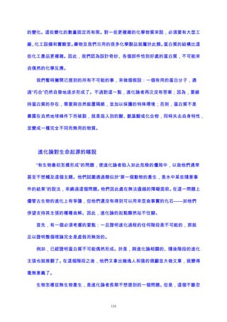 的變化。這些變化的數量固定而有限。對一些更複雜的化學物質來說，必須要有大型工
廠、化工設備和實驗室。藥物及我們日用的很多化學製品就屬於此類。蛋白質的結構比這
些化工產品更複雜。因此，我們認為設計奇妙、各個部件恰到好處的蛋白質，不可能來
自偶然的化學反應。
我們暫時撇開已提到的所有不可能的事，來做個假設：一個有用的蛋白分子，通
過“巧合”仍然自發地逐步形成了。不過對這一點，進化論者再次沒有答案；因為，要維
持蛋白質的存在，需要與自然裝置隔絕，並加以保護的特殊環境；否則，蛋白質不是
暴露在自然地球條件下而破裂，就是溶入別的酸、氨基酸或化合物，同時失去自身特性，
並變成一種完全不同而無用的物質。
進化論對生命起源的瞎說
“有生物最初怎樣形成”的問題，使進化論者陷入如此危險的僵局中，以致他們通常
甚至不想觸及這個主題。他們試圖通過類似於“第一個動物的產生，是水中某些隨意事
件的結果”的說法，來繞過這個問題。他們因此處在無法逾越的障礙面前。在這一問題上
儘管古生物的進化上有爭議，但他們還沒有得到可以用來歪曲事實的化石——如他們
侈望支持其主張的種種曲解。因此，進化論的起點顯然站不住腳。
首先，有一個必須考慮的要點：一旦證明進化過程的任何階段是不可能的，那就
足以證明整個理論完全是虛假而無效的。
例如，已經證明蛋白質不可能偶然形成。於是，與進化論相關的、隨後階段的進化
主張也就推翻了。在這個階段之後，他們又拿出幾塊人和猿的頭顱並大做文章，就變得
毫無意義了。
生物怎樣從無生物產生，是進化論者長期不想提到的一個問題。但是，這個不斷忽
133
 