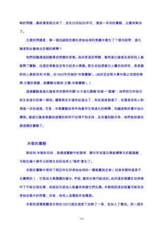 略的問題，最終還是說出來了，並在20世紀50年代，通過一系列的實驗，企圖來解決
了。
主要的問題是：第一個活細胞怎樣在原始地球的氛圍中產生了？換句話問，進化
論者對此會做出怎樣的解釋？
他們試圖通過試驗尋找問題的答案。為回答這些問題，雖然進化論者及其研究人員
展開了實驗，但這些舉動並沒有引起多少興趣。對生命起源最引人矚目的研究，是美國
研究人員斯坦利·米勒，在1953年所做的“米勒實驗”。(由於芝加哥大學米勒之老師哈樂
德·尤裏的貢獻，該實驗也稱為“尤裏-米勒實驗”。)
這個實驗是進化論者用來證明所謂“分子進化課題”的唯一“證據”；他們把它作為引
起生命進化的第一階段。儘管將近半個世紀過去了，科技高度發達了，但還是沒有人取
得進一步的進展。可是，米勒實驗依然作為最早生物進化的解釋，而編進教科書中加以
傳授。當進化論者意識到這樣的研究不但得不到支持，反而遭到駁斥時，他們就故意回
避這樣的實驗了。
米勒的實驗
斯坦利·米勒的目的，是通過實驗中的發現，顯示形成蛋白質結構單元的氨基酸，
可能在幾十億年以前無生命的地球上“偶然”產生了。
米勒在實驗中使用了假定存在於原始地球的一種氣體混合物（但後來證明這是不
合實際的），它是由大氣層裏的氨水、甲烷、氫和水蒸汽組成的。由於這些氣體在自然條
件下不能互相反應，他就從外部加入能量來刺激它們反應。米勒假設這些能量可能來自
原始空氣中的閃電；於是，他用人造電能作為電源。
米勒把這種氣體混合物在100℃度的溫度下加熱了一周，並加入了電流。到一週末
134
 