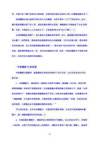 時，米勒分析了罐子底部的化學物質，並發現組成蛋白的基本元素、20種氨基酸合成了。
這個實驗在進化論者中間引起巨大的騷動，並把它看作一次了不起的成功。此外，
處於極度興奮狀態下的人們，通過各種各樣的出版物，傳播題為“米勒創造了生命”的新
聞。但是，米勒設法人工合成的分子，只是幾個“無生命”的分子罷了。
在這個實驗的鼓舞下，進化論者立即編造新的假想。所以，氨基酸的假設階段便匆
匆出籠了。他們推測，隨後偶然按適當順序結合的氨基酸，可以形成蛋白質；這些偶然
形成的蛋白質，自己成為細胞膜結構的物質——“莫名其妙”地出現並形成一個原始細胞。
然後，細胞隨時間結合在一起，並形成多細胞的生物。但是，米勒的實驗只不過是作假
而已，並在許多方面證明是虛構的。
“米勒實驗”只是假像
米勒實驗企圖證明，氨基酸能在原始地球條件下自己形成，但它在很多地方存在
著矛盾:
1，米勒實驗中，通過使用一個稱為“冷陷阱”的機制，氨基酸一旦形成，就把它們
與環境隔離。如果他不這樣做的話，形成氨基酸的環境將會立即毀掉分子。無疑，在原
始地球條件下，這種有意識的隔離機制並不存在。如果沒有這樣的機制，即使獲得任何
一種氨基酸，它也會立即被破壞。化學家理查·比裏斯就此反駁說：“的確，如果沒有這
個冷陷阱，化學製品的生產會遭到電源的破壞。”
114
可以肯定的是，在早先的實驗中，米勒使用同樣的物質，在沒有冷陷阱機制的實
驗中，連一個氨基酸都沒有得到過。
2，米勒試圖在實驗中，模擬原始大氣環境是不現實的。在20世紀80年代，科學家
一致同意，在取代甲烷和氨水的人為環境中，應該存在氮和二氧化碳。事實上，經過長
135
 