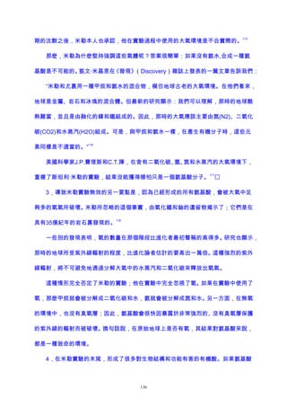 期的沈默之後，米勒本人也承認，他在實驗過程中使用的大氣環境是不合實際的。
115
那麽，米勒為什麽堅持強調這些氣體呢？答案很簡單：如果沒有氨水,合成一種氨
基酸是不可能的。凱文·米基恩在《發現》（Discovery）雜誌上發表的一篇文章告訴我們：
“米勒和尤裏用一種甲烷和氨水的混合物，模仿地球古老的大氣環境。在他們看來，
地球是金屬、岩石和冰塊的混合體。但最新的研究顯示：我們可以理解，那時的地球酷
熱難當，並且是由融化的鎳和鐵組成的。因此，那時的大氣應該主要由氮(N2)、二氧化
碳(CO2)和水蒸汽(H2O)組成。可是，與甲烷和氨水一樣，在產生有機分子時，這些元
素同樣是不適當的。”
116
美國科學家J.P.費理斯和C.T.陳，在含有二氧化碳、氫、氮和水蒸汽的大氣環境下，
重複了斯坦利·米勒的實驗，結果沒能獲得哪怕只是一個氨基酸分子。
117

3，導致米勒實驗無效的另一要點是，認為已經形成的所有氨基酸，會被大氣中足
夠多的氧氣所破壞。米勒所忽略的這個事實，由氧化鐵和鈾的遺留物揭示了；它們是在
具有35億紀年的岩石裏發現的。
118
一些別的發現表明，氧的數量在那個階段比進化者最初聲稱的高得多。研究也顯示，
那時的地球所受紫外線輻射的程度，比進化論者估計的要高出一萬倍。這種強烈的紫外
線輻射，將不可避免地通過分解大氣中的水蒸汽和二氧化碳來釋放出氧氣。
這種情形完全否定了米勒的實驗；他在實驗中完全忽視了氧。如果在實驗中使用了
氧，那麽甲烷就會被分解成二氧化碳和水，氨就會被分解成氮和水。另一方面，在無氧
的環境中，也沒有臭氧層；因此，氨基酸會很快因暴露於非常強烈的、沒有臭氧層保護
的紫外線的輻射而被破壞。換句話說，在原始地球上是否有氧，其結果對氨基酸來說，
都是一種致命的環境。
4，在米勒實驗的末尾，形成了很多對生物結構和功能有害的有機酸。如果氨基酸
136
 