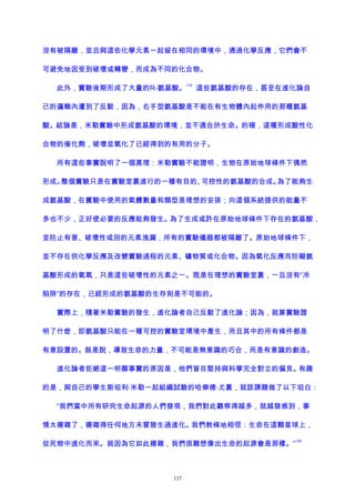 沒有被隔離，並且與這些化學元素一起留在相同的環境中，通過化學反應，它們會不
可避免地因受到破壞或轉變，而成為不同的化合物。
此外，實驗後期形成了大量的R-氨基酸。
119
這些氨基酸的存在，甚至在進化論自
己的邏輯內遭到了反駁，因為，右手型氨基酸是不能在有生物體內起作用的那種氨基
酸。結論是，米勒實驗中形成氨基酸的環境，並不適合於生命。的確，這種形成酸性化
合物的催化劑，破壞並氧化了已經得到的有用的分子。
所有這些事實說明了一個真理：米勒實驗不能證明，生物在原始地球條件下偶然
形成。整個實驗只是在實驗室裏進行的一種有目的、可控性的氨基酸的合成。為了能夠生
成氨基酸，在實驗中使用的氣體數量和類型是理想的安排；向這個系統提供的能量不
多也不少，正好使必要的反應能夠發生。為了生成或許在原始地球條件下存在的氨基酸，
並防止有害、破壞性或別的元素洩漏，所有的實驗儀器都被隔離了。原始地球條件下，
並不存在供化學反應及改變實驗過程的元素、礦物質或化合物。因為氧化反應而防礙氨
基酸形成的氧氣，只是這些破壞性的元素之一。既是在理想的實驗室裏，一旦沒有“冷
陷阱”的存在，已經形成的氨基酸的生存則是不可能的。
實際上，隨著米勒實驗的發生，進化論者自己反駁了進化論；因為，就算實驗證
明了什麽，即氨基酸只能在一種可控的實驗室環境中產生，而且其中的所有條件都是
有意設置的。就是說，導致生命的力量，不可能是無意識的巧合，而是有意識的創造。
進化論者拒絕這一明顯事實的原因是，他們盲目堅持與科學完全對立的偏見。有趣
的是，與自己的學生斯坦利·米勒一起組織試驗的哈樂德·尤裏，就該課題做了以下坦白：
“我們當中所有研究生命起源的人們發現，我們對此觀察得越多，就越發感到，事
情太複雜了，複雜得任何地方未曾發生過進化。我們教條地相信：生命在這顆星球上，
從死物中進化而來。就因為它如此複雜，我們很難想像出生命的起源會是那樣。”
120
137
 