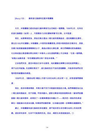 [illus.p.135： 最新進化論資料反駁米勒實驗
今天，米勒實驗已經成為進化論科學家完全忽略的一個課題。1998年2月，在有名
的進化論雜誌《地球》上，刊登題為“生命的嚴峻考驗”的文章。文中說道：
現在，地質學家認為，原始空氣主要由二氧化碳和氮氣組成；這些氣體的反應性，
要比在1953年的實驗（米勒實驗）中使用的氣體更弱。即使米勒假設的空氣存在，那麽，
怎樣才能使氨基酸這樣簡單的分子，通過必要的化學反應，將它們轉變成更為複雜的
化合物或蛋白質這樣的聚合物呢？米勒本人也在這個問題上手足無措：“它是一個問題。
”他惱火地歎息道：“你怎樣製造聚合物？那並非易事。”
1
正如我們所見，甚至米勒自己如今也發現，他的實驗在解釋生命的起源問題上，
得不出任何結論。在這樣的情況下，進化論者抱住不放的這個實驗，只能表明他們的苦
惱和對其維護後的絕望。
1998年3月，《國家地理》雜誌上刊登“生命在地球上的出現”一文，針對這個問題寫
道：
現在，很多科學家懷疑，早期大氣不同于米勒當初假設的大氣。他們寧願認為它由
二氧化碳和氮組成，而不是氫、甲烷和氨水。這對化學家來說是個壞消息！當他們試圖
啟動二氧化碳和氮時，卻得到了一些毫無價值的有機分子——等於把一滴食用色素溶
解在一個裝滿水的游泳池裏。科學家們很難想像，生命會從這樣一份稀釋的湯裏顯現。
2
總之，米勒實驗和進化論者的其他嘗試，都不能回答生命怎樣在地球上形成的問
題。這些研究表明，生命不可能偶然形成。因此，確認生命是被創造的。
138
 