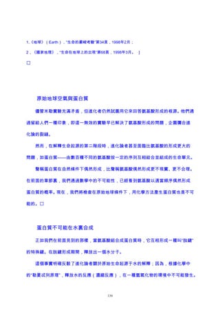 1,《地球》（Earth），“生命的嚴峻考驗”第34頁，1998年2月；
2，《國家地理》，“生命在地球上的出現”第68頁，1998年3月。 ]

原始地球空氣與蛋白質
儘管米勒實驗充滿矛盾，但進化者仍然試圖用它來回答氨基酸形成的根源。他們通
過留給人們一種印象，即這一無效的實驗早已解決了氨基酸形成的問題，企圖彌合進
化論的裂縫。
然而，在解釋生命起源的第二階段時，進化論者甚至面臨比氨基酸的形成更大的
問題，如蛋白質——由數百種不同的氨基酸按一定的序列互相結合並組成的生命單元。
聲稱蛋白質在自然條件下偶然形成，比聲稱氨基酸偶然形成更不現實、更不合理。
在前面的章節裏，我們通過數學中的不可能性，已經看到氨基酸以適當順序偶然形成
蛋白質的概率。現在，我們將檢查在原始地球條件下，用化學方法產生蛋白質也是不可
能的。
蛋白質不可能在水裏合成
正如我們在前面見到的那樣，當氨基酸組合成蛋白質時，它互相形成一種叫“肽鍵”
的特殊鍵。在肽鍵形成期間，釋放出一個水分子。
這個事實明確反駁了進化論者關於原始生命起源于水的解釋；因為，根據化學中
的“勒夏忒列原理”，釋放水的反應（濃縮反應），在一種氫氧化物的環境中不可能發生。
139
 