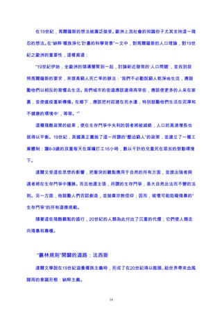 在19世紀，馬爾薩斯的想法被廣泛接受。歐洲上流社會的知識份子尤其支持這一殘
忍的想法。在“納粹‘種族淨化’計畫的科學背景”一文中，對馬爾薩斯的人口理論，對19世
紀之歐洲的重要性，這樣寫道：
“19世紀伊始，全歐洲的領導層聚到一起，討論新近發現的‘人口問題’，並找到按
照馬爾薩斯的要求，來提高窮人死亡率的辦法：‘我們不必勸說窮人乾淨地生活，應鼓
勵他們以相反的習慣去生活。我們城市的街道應該建得再窄些，應該使更多的人呆在家
裏，並使瘟疫重新傳播。在鄉下，應該把村莊建在死水邊，特別鼓勵他們生活在泥濘和
不健康的環境中’，等等。”
3
這種殘酷政策的結果，使在生存鬥爭中失利的弱者將被滅絕，人口的高速增長也
就得以平衡。19世紀，英國真正實施了這一所謂的“壓迫窮人”的政策，並建立了一種工
業體制：讓8-9歲的孩童每天在煤礦打工16小時，數以千計的兒童死在惡劣的勞動環境
下。
達爾文受這些思想的影響，把衝突的觀點應用于自然的所有方面，並提出強者與
適者將在生存鬥爭中獲勝。而且他還主張，所謂的生存鬥爭，是大自然合法而不變的法
則。另一方面，他鼓勵人們否認創造，並拋棄宗教信仰；因而，破壞可能阻礙殘暴的“
生存鬥爭”的所有道德規範。
隨著這些殘酷觀點的盛行，20世紀的人類為此付出了沉重的代價；它們使人類走
向殘暴和專橫。
“叢林規則”開闢的道路：法西斯
達爾文學說在19世紀滋養種族主義時，形成了在20世紀得以膨脹、給世界帶來血風
腥雨的意識形態：納粹主義。
14
 