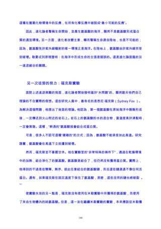 這種在氫氧化物環境中的反應，在所有化學反應中被說成“最小可能的反應”。
因此，進化論者聲稱生命開始，並產生氨基酸的海洋，顯然不是氨基酸形成蛋白
質的適宜環境。另一方面，進化者改變主意，轉而聲稱生命源自陸地，也是不可能的；
因為，氨基酸免於紫外線輻射的唯一環境正是海洋。在陸地上，氨基酸由於紫外線而受
到破壞。勒夏忒列原理證明：在海洋中形成生命的主張是錯誤的。這是進化論面臨的另
一進退維谷的難題。
另一次徒勞的努力：福克斯實驗
面對上述進退兩難的局面，進化論者開始發明基於“水問題”的、顯然駁斥他們自己
理論的不合實際的假想。這些研究人員中，最有名的是悉尼·福克斯（Sydney Fox ）。
為解決這個問題，他提出了後面的理論。他認為，第一個氨基酸在原始海洋中剛剛形成
後，一定傳送到火山附近的岩石上。岩石上的氨基酸的水的混合物，當溫度高於沸點時，
一定會蒸發。這樣，“幹透的”氨基酸就會結合成蛋白質。
可是，很多人不認可這種“複雜的”的方式；因為，氨基酸不能承受如此高溫。研究
證實，氨基酸會在高溫下立刻遭到破壞。
然而，福克斯並不善罷甘休。他在實驗室的“非常特殊的條件下”，通過在乾燥環境
中的加熱，組合淨化了的氨基酸。氨基酸是結合了，但仍然沒有獲得蛋白質。實際上，
他得到的不過是些簡單、無序、彼此任意結合的氨基酸鏈，而且這些鏈遠遠不像任何活
蛋白。還有，如果福克斯在固定溫度下保住了氨基酸，那麽，這些沒用的鏈也將破裂 。
121
使實驗失效的另一點是，福克斯沒有使用在米勒實驗中所獲得的氨基酸，而使用
了來自生物體內的純氨基酸。但是，這一旨在繼續米勒實驗的實驗，本來應該從米勒獲
140
 