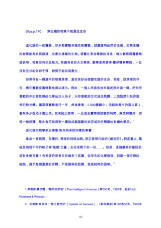 [illus.p.140： 無生機的物質不能產生生命
進化論的一些實驗，如米勒實驗和福克斯實驗，試圖證明他們的主張，即無生機
的物質能夠自我組建，並產生複雜的生物。這實在是非學術的捏造：每次觀察與實驗無
疑表明，物質沒有如此能力。英國有名的天文學家、數學家弗雷得·霍伊爾解釋說，一旦
沒有充分的外部干預，物質不能自我產生：
如果存在一種基本的物質原理，莫名其妙地使器官趨於生命，那麽，該原理的存
在，應在實驗室裏輕鬆地得以演示。例如，一個人用游泳池來描述原始湯一樣。把你所
喜歡的非生物性質的化學品注入池子，以你喜歡的方式抽走氣體，上面點燃引起你遐
想的發光體。讓這個實驗進行一年，然後看看：2,000種酶中（活細胞產生的蛋白質），
會有多少在池子裏出現。我來給出答案：一旦省去實際做試驗的時間、麻煩與費用，你
將一無所獲，除非有可能得到一團組成氨基酸的淤泥或別的簡單的有機化學品。
1
進化論生物學家安德魯·斯克特承認同樣的事實：
拿出一些物質，在攪拌、等候的時候加熱。那正是現代版的《創世記》。假定重力、電
磁及強弱不同的核子等“基礎”力量，去完成剩下的一切……。但是，這個優美的童話到
底有多麽可靠？有希望的思考又有幾多？其實，從早先的化學發現，到第一個可辨的
細胞，幾乎每個重要的步驟，不是論爭的話題，就是純粹的困惑。
2
1,弗雷得·霍伊爾：“聰明的宇宙”（The Intelligent Universe）第256頁，1983年，紐約Holt,
Rinehard & Winston；
2，安德魯·斯克特：“修正創世記”（Update on Genesis），《新科學家》第106卷30頁，1985年
142
 