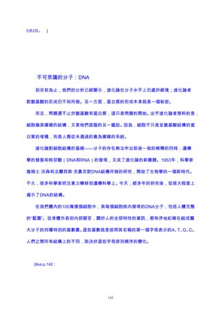 5月2日。 ]
不可思議的分子：DNA
到目前為止，我們的分析已經顯示，進化論在分子水平上仍處於絕境；進化論者
對氨基酸的形成仍不知所措。另一方面，蛋白質的形成本身就是一個秘密。
而且，問題還不止於氨基酸和蛋白質，這只是問題的開始。出乎進化論者預料的是，
細胞極其複雜的結構，又是他們面臨的另一尷尬。因為，細胞不只是呈氨基酸結構的蛋
白質的堆積，而是人類從未遇過的最為複雜的系統。
進化論對細胞結構的基礎——分子的存在無法作出前後一致的解釋的同時，遺傳
學的發展和核苷酸（DNA和RNA）的發現，又成了進化論的新難題。1953年，科學家
詹姆士·沃森和法蘭西斯·克裏克對DNA結構所做的研究，開始了生物學的一個新時代。
不久，很多科學家把注意力轉移到遺傳科學上。今天，經多年的研究後，從很大程度上
揭示了DNA的結構。
在我們體內的100萬億個細胞中，其每個細胞核內發現的DNA分子，包括人體完整
的“藍圖”。從身體外表到內部器官，關於人的全部特性的資訊，都有序地紀錄在組成龐
大分子的四種特別的基數裏。這些基數就是按照其名稱的第一個字母表示的A、T、G、C。
人們之間所有結構上的不同，取決於這些字母排列順序的變化。
[illus.p.142：
143
 