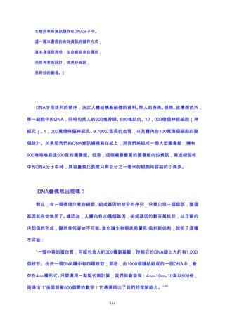 生物所有的資訊儲存在DNA分子中。
這一難以置信的有效資訊的儲存方式，
其本身清楚表明：生命絕非來自偶然，
而是有意的設計，或更好地說，
是奇妙的創造。]
DNA字母排列的順序，決定人體結構最細微的資料。除人的身高、眼睛、皮膚顏色外，
單一細胞中的DNA，同時包括人的206塊骨頭、600塊肌肉、10，000億個神經細胞（神
經元）、1，000萬億條腦神經元、9,700公里長的血管，以及體內的100萬億個細胞的整
個設計。如果把我們的DNA資訊編碼寫在紙上，那我們將組成一個大型圖書館：擁有
900卷每卷長達500頁的圖書館。但是，這個藏書豐富的圖書館內的資訊，寫進細胞核
中的DNA分子中時，其容量要比長度只有百分之一毫米的細胞所容納的小得多。
DNA會偶然出現嗎？
對此，有一個值得注意的細節。組成基因的核苷的序列，只要出現一個錯誤，整個
基因就完全無用了。據認為，人體內有20萬個基因，組成基因的數百萬核苷，以正確的
序列偶然形成，顯然是何等地不可能。進化論生物學家弗蘭克·索利斯伯利，說明了這種
不可能：
“一個中等的蛋白質，可能包含大約300種氨基酸，控制它的DNA鏈上大約有1,000
個核苷。由於一個DNA鏈中有四種核苷，那麽，由1000個鏈結組成的一個DNA中，會
存在41000種形式。只要運用一點點代數計算，我們就會發現：41000=10600。10乘以600倍，
則得出“1”後面跟著600個零的數字！它遠遠超出了我們的理解能力。”
124
144
 