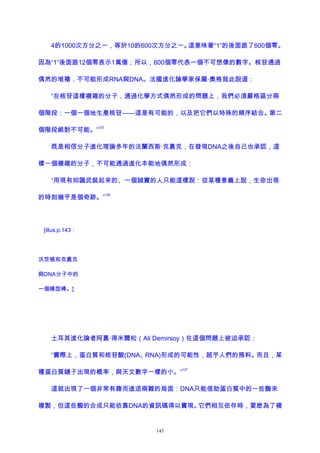 4的1000次方分之一，等於10的600次方分之一。這意味著“1”的後面跟了600個零。
因為“1”後面跟12個零表示1萬億；所以，600個零代表一個不可想像的數字。核苷通過
偶然的堆積，不可能形成RNA與DNA。法國進化論學家保羅·奧格就此說道：
“在核苷這樣複雜的分子，通過化學方式偶然形成的問題上，我們必須嚴格區分兩
個階段：一個一個地生產核苷——這是有可能的，以及把它們以特殊的順序結合。第二
個階段絕對不可能。”
125
既是相信分子進化理論多年的法蘭西斯·克裏克，在發現DNA之後自己也承認，這
樣一個複雜的分子，不可能通過進化本能地偶然形成：
“用現有知識武裝起來的、一個誠實的人只能這樣說：從某種意義上說，生命出現
的時刻幾乎是個奇跡。”
126
[illus.p.143：
沃茨頓和克裏克
與DNA分子中的
一個模型棒。]
土耳其進化論者阿裏·得米爾松（Ali Demirsoy）在這個問題上被迫承認：
“實際上，蛋白質和核苷酸(DNA、RNA)形成的可能性，超乎人們的預料。而且，某
種蛋白質鏈子出現的概率，與天文數字一樣的小。”
127
這就出現了一個非常有趣而進退兩難的局面：DNA只能借助蛋白質中的一些酶來
複製，但這些酶的合成只能依靠DNA的資訊碼得以實現。它們相互依存時，要麽為了複
145
 