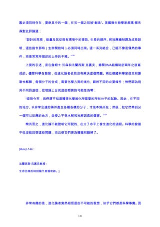 製必須同時存在，要麽其中的一個，在另一個之前被“創造”。美國微生物學家郝瑪·雅各
森對此評論道：
“設計的再現，能量及其從現有環境中的提取、生長的順序、將效應機制譯為成長說
明，這些指令那時（生命開始時）必須同時出現。這一系列結合，已經不像是偶然的事
件，而是常常所描述的上帝的干預。”
128
上面的引述，是在詹姆士·沃森和法蘭西斯·克裏克，揭開DNA結構秘密兩年之後寫
成的。儘管科學在發展，但進化論者依然沒有解決這個問題。兩位德國科學家俊克和謝
勒也解釋，每個分子的合成，需要化學方面的進化、截然不同的必要條件；他們認為利
用不同的途徑，從理論上合成這些物質的可能性為零：
“直到今天，我們還不知道獲得化學進化所需要的所有分子的試驗。因此，在不同
的地方、以非常合適的條件產生各種各樣的分子，才是本質所在；然後，把它們帶到另
一個可以反應的地方，並使之不受水解和光解因素的傷害。”
129
簡而言之，進化論不能證明它所說的、在分子水平上發生進化的過程。科學的發展
不但沒能回答這些問題，而且使它們更為複雜和難解了。
[illus.p.144：
法蘭西斯·克裏克教授：
生命出現的時刻幾乎是個奇跡。]
非常有趣的是，進化論者竟然相信這些不可能的假想，似乎它們都是科學事實。因
146
 