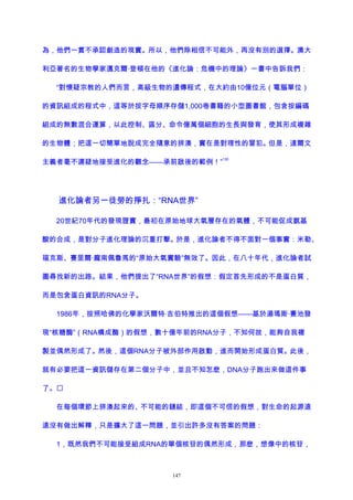為，他們一貫不承認創造的現實。所以，他們除相信不可能外，再沒有別的選擇。澳大
利亞著名的生物學家邁克爾·登頓在他的《進化論：危機中的理論》一書中告訴我們：
“對懷疑宗教的人們而言，高級生物的遺傳程式，在大約由10億位元（電腦單位）
的資訊組成的程式中，這等於按字母順序存儲1,000卷書籍的小型圖書館，包含按編碼
組成的無數混合運算，以此控制、區分、命令億萬個細胞的生長與發育，使其形成複雜
的生物體；把這一切簡單地說成完全隨意的拼湊，實在是對理性的冒犯。但是，達爾文
主義者毫不遲疑地接受進化的觀念——承前啟後的範例！”
130
進化論者另一徒勞的掙扎：“RNA世界”
20世紀70年代的發現證實，最初在原始地球大氣層存在的氣體，不可能促成氨基
酸的合成，是對分子進化理論的沉重打擊。於是，進化論者不得不面對一個事實：米勒、
福克斯、賽里爾·龐南佩魯馬的“原始大氣實驗”無效了。因此，在八十年代，進化論者試
圖尋找新的出路。結果，他們提出了“RNA世界”的假想：假定首先形成的不是蛋白質，
而是包含蛋白資訊的RNA分子。
1986年，按照哈佛的化學家沃爾特·吉伯特推出的這個假想——基於湯瑪斯·賽池發
現“核糖酶”（RNA構成酶）的假想，數十億年前的RNA分子，不知何故，能夠自我複
製並偶然形成了。然後，這個RNA分子被外部作用啟動，進而開始形成蛋白質。此後，
就有必要把這一資訊儲存在第二個分子中，並且不知怎麽，DNA分子跑出來做這件事
了。
在每個環節上拼湊起來的、不可能的鏈結，即這個不可信的假想，對生命的起源遠
遠沒有做出解釋，只是擴大了這一問題，並引出許多沒有答案的問題：
1，既然我們不可能接受組成RNA的單個核苷的偶然形成，那麽，想像中的核苷，
147
 