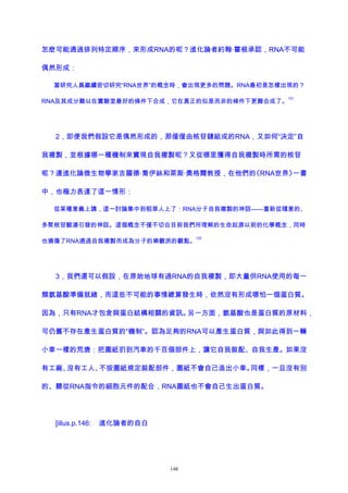 怎麽可能通過排列特定順序，來形成RNA的呢？進化論者約翰·霍根承認，RNA不可能
偶然形成：
當研究人員繼續密切研究“RNA世界”的概念時，會出現更多的問題。RNA最初是怎樣出現的？
RNA及其成分難以在實驗室最好的條件下合成，它在真正的似是而非的條件下更難合成了。
131
2，即便我們假設它是偶然形成的，那僅僅由核苷鏈組成的RNA，又如何“決定”自
我複製，並根據哪一種機制來實現自我複製呢？又從哪里獲得自我複製時所需的核苷
呢？連進化論微生物學家吉羅德·喬伊絲和萊斯·奧格爾教授，在他們的《RNA世界》一書
中，也極力表達了這一情形：
從某種意義上講，這一討論集中到稻草人上了：RNA分子自我複製的神話——重新從隨意的、
多聚核苷酸湯引發的神話。這個概念不僅不切合目前我們所理解的生命起源以前的化學概念，同時
也損傷了RNA通過自我複製而成為分子的樂觀派的觀點。
132
3，我們還可以假設，在原始地球有過RNA的自我複製，即大量供RNA使用的每一
類氨基酸準備就緒，而這些不可能的事情總算發生時，依然沒有形成哪怕一個蛋白質。
因為，只有RNA才包含與蛋白結構相關的資訊。另一方面，氨基酸也是蛋白質的原材料，
可仍舊不存在產生蛋白質的“機制”。認為足夠的RNA可以產生蛋白質，與如此得到一輛
小車一樣的荒唐：把圖紙扔到汽車的千百個部件上，讓它自我裝配、自我生產。如果沒
有工廠、沒有工人、不按圖紙規定裝配部件，圖紙不會自己造出小車。同樣，一旦沒有別
的、聽從RNA指令的細胞元件的配合，RNA圖紙也不會自己生出蛋白質。
[illus.p.146: 進化論者的自白
148
 