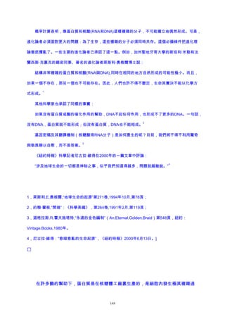 概率計算表明，像蛋白質和核酸(RNA和DNA)這樣複雜的分子，不可能獨立地偶然形成。可是，
進化論者必須面對更大的問題：為了生存，這些複雜的分子必須同時共存。這個必備條件把進化理
論徹底攪亂了。一些主要的進化論者已承認了這一點。例如，加州聖地牙哥大學的斯坦利·米勒和法
蘭西斯·克裏克的親密同事、著名的進化論者萊斯利·奧格爾博士說：
結構非常複雜的蛋白質和核酸(RNA與DNA),同時在相同的地方自然形成的可能性極小。而且，
如果一個不存在，那另一個也不可能存在。因此，人們也許不得不斷定，生命其實決不能以化學方
式形成。
1
其他科學家也承認了同樣的事實：
如果沒有蛋白質或酶的催化作用的幫助，DNA不起任何作用，也形成不了更多的DNA。一句話，
沒有DNA，蛋白質就不能形成；但沒有蛋白質，DNA也不能相成。
2
基因密碼及其翻譯機制（核糖酸雨RNA分子）是如何產生的呢？目前，我們將不得不利用驚奇
與敬畏聊以自慰，而不是答案。
3
《紐約時報》科學記者尼古拉·維得在2000年的一篇文章中評論：
“涉及地球生命的一切都是神秘之事，似乎我們知道得越多，問題就越敏銳。”
4
1，萊斯利.E.奧根爾,“地球生命的起源”第271卷,1994年10月,第78頁；
2，約翰·霍根,“開端”：《科學美國》，第264卷,1991年2月,第119頁；
3，道格拉斯.R.霍夫施塔特,“永遠的金色編制”（An.Eternal.Golden.Braid）第548頁，紐約：
Vintage.Books,1980年。
4，尼古拉·維得：“愈暗愈亂的生命起源”，《紐約時報》2000年6月13日。]

在許多酶的幫助下，蛋白質是在核糖體工廠裏生產的，是細胞內發生極其複雜過
149
 