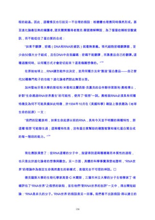 程的結晶。因此，這種情況也引起另一不合理的假設：核糖體也理應同時偶然形成。甚
至進化論最狂熱的擁護者、諾貝爾獎獲得者雅克·摩諾德解釋說，為了僅僅依賴核苷酸資
訊，而不能低估了蛋白質的合成：
“如果不翻譯，密碼（DNA和RNA的資訊）就毫無意義。現代細胞密碼翻譯器，至
少由50個大分子組成，且在DNA中自我編碼：密碼不能翻譯，而靠產品自己的翻譯。這
種迴圈何時、以何種方式才會密切起來？這是極難想像的。”
133
在原始地球上，RNA鏈怎能作出決定，並用何種方法來“製造”蛋白產品——自己替
代50種專門粒子的功能？進化論者們對此無言以答。
加州聖地牙哥大學的斯坦利·米勒和法蘭西斯·克裏克的合作夥伴萊斯利·奧格博士，
針對“生命通過RNA世界產生”的可能性，使用了“假想”一詞。奧格就RNA必須具有何種
特徵及為何不可能具備如此特徵，於1994年10月在《美國科學》雜誌上發表題為《地球
生命的起源》一文：
“我們的記載表明，如果生命起源以前的RNA，具有今天並不明顯的兩種特性，那
這種‘假想’可能發生過；這兩種特性是，沒有蛋白質幫助的複製智慧和催化蛋白質合成
的每一階段的能力。”
134
現在應該清楚了：從RNA這樣的分子中，指望得到這兩種複雜而本質性的過程，
也只是出於進化論者的想像與觀念。另一方面，具體的科學事實清楚地證明，“RNA世
界”的理論作為假定生命偶然產生的新模式，是個完全不可信的神話。
德克薩斯大學的生物化學家高登·C·米爾斯，三藩市州立大學的分子生物學家丁·肯
楊評估了“RNA世界”之假想的缺陷，並在他們“對RNA世界的批評”一文中，得出簡短結
論：“RNA是非凡的分子。‘RNA世界’的假設是另一回事。我們看不出該假設·得以建立的
150
 