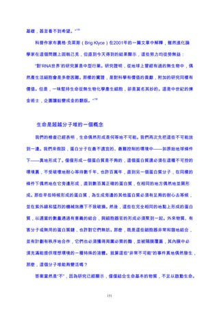 基礎，甚至看不到希望。”
135
科普作家布裏格·克萊斯（Brig Klyce）在2001年的一篇文章中解釋，雖然進化論
學家在這個問題上固執己見，但直到今天得到的結果顯示，這些努力均徒勞無益：
“對‘RNA世界’的研究算是中型行業。研究證明，從地球上曾經有過的無生物中，偶
然產生活細胞會是多麽困難。那樣的實證，是對科學有價值的貢獻，附加的研究同樣有
價值。但是，一味堅持生命從無生物化學產生細胞，卻是莫名其妙的。這是中世紀的煉
金術士，企圖讓鉛變成金的翻版。”
136
生命是超越分子堆的一個概念
我們的檢查已經表明，生命偶然形成是何等地不可能。我們再次先把這些不可能放
到一邊。我們來假設，蛋白分子在最不適宜的、最難控制的環境中——如原始地球條件
下——真地形成了。僅僅形成一個蛋白質是不夠的，這個蛋白質還必須在這種不可控的
環境裏，不受破壞地耐心等待數千年、也許百萬年，直到另一個蛋白質分子，在同樣的
條件下偶然地在它旁邊形成，直到數百萬正確的蛋白質，在相同的地方偶然地並肩形
成。那些早些時候形成的蛋白質，為生成旁邊的其他蛋白質必須有足夠的耐心去等候，
並在紫外線和猛烈的機械效應下不致破損。然後，這些在完全相同的地點上形成的蛋白
質，以適當的數量通過有意義的結合，與細胞器官的形成必須聚到一起。外來物質、有
害分子或無用的蛋白質鏈，也許對它們無妨。那麽，既是這些細胞器非常和諧地結合，
並有計劃有秩序地合作，它們也必須獲得周圍必需的酶，並被隔膜覆蓋，其內膜中必
須充滿能提供理想環境的一種特殊的液體。就算這些“非常不可能”的事件真地偶然發生，
那麽，這個分子堆能夠變活嗎？
答案當然是“不”，因為研究已經顯示，僅僅結合生命基本的物質，不足以啟動生命。
151
 