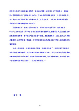 即使把生命的所有基本蛋白質聚合，並放進試管裏，這些努力也不可能產生一個活細
胞。這個問題上的全部實驗都沒有成功。所有的觀察和試驗都表明，生命只能起源於生
命。生命從非生命的物質進化而來的斷言，即“自然產生”，只是進化論者夢中的童話，
並與每一次試驗與觀察結果完全相左。
在這種情況下，地球上的第一個生命，也必須起源於別的生命。這就是真主
“hayy”（生命的主宰）的反映。生命只能依照他的意願開始、繼續和結束。進化論連生命
的起源都不能解釋，更不能說明生命的基本物質，是怎樣彙集到一起的。加的夫大學應
用數學家、天文學教授卡爾迪亞，作為畢生相信生命偶然誕生的科學家，面對這樣的現
實解釋道：
“作為一個科學家，回顧早期接受的訓練，我被徹底洗腦了：相信科學不可能與任
何形式的有意創造相容。我必須痛苦地擺脫這種觀念。眼下，我找不到任何合理的論據，
去擊倒關於信仰上帝的爭論。我們曾有過清醒的頭腦，而今我們意識到，對生命起源唯
一合乎邏輯的答案是：創造——決非偶然的編造。”
137
第十一章
152
 