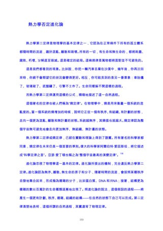熱力學否定進化論
熱力學第二定律是物理學的基本定律之一，它認為在正常條件下所有的孤立體系
都隨時間的流逝，趨於混亂、離散和毀壞。所有的一切，有生命和無生命的，都將耗盡、
腐敗、朽壞、分解直至毀滅。這是確定的結局。這條規律是萬物都將面對並不可避免的。
這是我們都看到的現象。比如說，你把一輛汽車丟棄在沙漠中，幾年後，你再次回
來時，你絕不會期望它的狀況會變得更好。相反，你可能見到的是另一番景象：車胎癟
了、玻璃破了、底盤鏽了、引擎不工作了。生命同樣躲不開這樣的過程。
而熱力學第二定律運用這樣的公式，精確地描述了這一自然過程。
這個著名的定律也被人們稱為“熵定律”。在物理學中，熵是用來衡量一個系統的混
亂度的。當一個系統的熵增加的時候，說明它正從一個有秩序、有組織、有計劃的狀態，
走向一個更為混亂、離散和無計畫的狀態。系統越無序，其熵值也就越大。熵定律認為整
個宇宙無可避免地會走向更加無序、無組織、無計畫的狀態。
熱力學第二定律或熵定律，已經在實驗和理論上得到了證實。所有著名的科學家都
同意，熵定律在未來仍是一個首要的準則。偉大的科學家阿爾伯特·愛因斯坦，將它描述
成“科學定律之首”。亞瑟·愛丁頓也稱之為“整個宇宙最高的演變定律”。
138
進化論忽視了物理學這一基本的定律。進化論所提出的機制，完全違反熱力學第二
定律。進化論認為無序、離散、無生命的原子和分子，隨著時間的流逝，會按照某種秩序
自發地集合起來，形成極為複雜的分子，比如蛋白質、DNA 和 RNA；接著，結構更為
複雜的數以百萬計的生命種類逐漸地出現了。照進化論的說法，這個假設的過程——將
產生一個更有計劃、秩序、複雜、組織的結構——在自然的狀態下自己可以形成。第二定
律清楚地表明，這個所謂的自然過程，其實違背了物理定律。
153
 