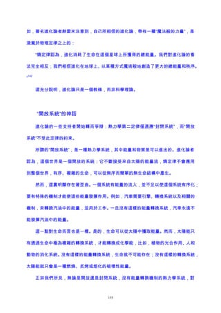 如，著名進化論者熱雷米注意到，自己所相信的進化論，帶有一種“魔法般的力量”，是
淩駕於物理定律之上的：
“熵定律認為，進化消耗了生命在這個星球上所獲得的總能量。我們對進化論的看
法完全相反；我們相信進化在地球上、以某種方式魔術般地創造了更大的總能量和秩序。
”
142
這充分說明，進化論只是一個教條，而非科學理論。
“開放系統”的神話
進化論的一些支持者開始轉而爭辯：熱力學第二定律僅適應“封閉系統”，而“開放
系統”不受此定律的約束。
所謂的“開放系統”，是一種熱力學系統，其中能量和物質是可以進出的。進化論者
認為，這個世界是一個開放的系統：它不斷接受來自太陽的能量流，熵定律不會應用
到整個世界，有序、複雜的生命，可以從無序而簡單的無生命結構中產生。
然而，這裏明顯存在著歪曲。一個系統有能量的流入，並不足以使這個系統有序化；
要有特殊的機制才能使這些能量發揮作用。例如，汽車需要引擎、轉換系統以及相關的
機制，來轉換汽油中的能量，並用於工作。一旦沒有這樣的能量轉換系統，汽車永遠不
能發揮汽油中的能量。
這一點對生命而言也是一樣。是的，生命可以從太陽中獲取能量。然而，太陽能只
有通過生命中極為複雜的轉換系統，才能轉換成化學能，比如，植物的光合作用、人和
動物的消化系統。沒有這樣的能量轉換系統，生命就不可能存在；沒有這樣的轉換系統，
太陽能就只會是一種燃燒、炙烤或熔化的破壞性能量。
正如我們所見，無論是開放還是封閉系統，沒有能量轉換機制的熱力學系統，對
155
 
