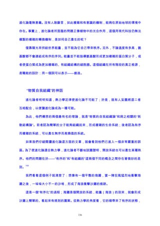 進化論毫無意義。沒有人敢斷言，如此複雜和有意識的機制，能夠在原始地球的環境中
存在。事實上，進化論者所面臨的問題正像植物中的光合作用，這個用現代科技仍無法
複製的複雜的轉換機制，是如何自己產生的呢？
僅靠陽光來供給世界能量，並不能為它自己帶來秩序。另外，不論溫度有多高，氨
基酸都不會連結成有序的序列。能量並不能指導氨基酸形成更加複雜的蛋白質分子，或
者使蛋白質成為更加複雜的、有組織結構的細胞器。這個組織在所有階段的真正根源，
是職能的設計：用一個詞可以表示——創造。
“物質自我組織”的神話
進化論者明明知道，熱力學定律使進化論不可能了；於是，就有人妄圖將這二者
互相配合，以便讓進化論成為一種可能。
為此，他們構想的兩個最有名的理論，就是“物質的自我組織論”和與之相關的“耗
散結構論”。前者認為簡單的分子能夠組織起來，形成複雜的生命系統；後者認為有序
而複雜的系統，可以產生無序而高熵值的系統。
如果我們仔細閱讀進化論這方面的文章，就會看到他們已進入一個非常嚴重的誤
區。為了使進化論適合熱力學，進化論者不斷地試圖證明，開放系統也可以產生某種秩
序。他們的問題在於——“有序的”和“有組織的”這兩個不同的概念之間存在著微妙的差
別。
143
我們看看這個例子就清楚了：想像有一個平整的海灘，當一陣狂風猛烈地衝擊海
灘之後，一垛垛大小不一的沙堆，形成了海浪衝擊沙灘的痕跡。
這是一個“有序化”的過程；海灘是個開放的系統，能量（海浪）的到來，就會形成
沙灘上簡單的、看起來有規則的圖案。從熱力學的角度看，它的確帶來了有序的狀態，
156
 