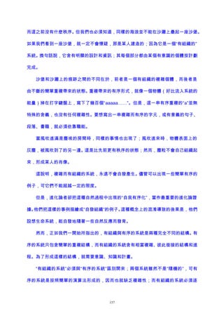 而這之前沒有什麽秩序。但我們也必須知道，同樣的海浪並不能在沙灘上壘起一座沙堡。
如果我們看到一座沙堡，就一定不會懷疑，那是某人建造的；因為它是一個“有組織的”
系統。換句話說，它含有明顯的設計和資訊；其每個部分都由某個有意識的個體按計劃
完成。
沙堡和沙灘上的痕跡之間的不同在於，前者是一個有組織的複雜個體，而後者是
由不斷的簡單重複帶來的狀態。重複帶來的有序形式，就像一個物體（好比流入系統的
能量）掉在打字鍵盤上，寫下了幾百個“aaaaa……”。但是，這一串有序重複的“a”並無
特殊的含義，也沒有任何複雜性。要想寫出一串複雜而有序的字元，或有意義的句子、
段落、書籍，就必須依靠職能。
當風吹進滿是塵埃的房間時，同樣的事情也出現了；風吹進來時，物體表面上的
灰塵，被風吹到了的另一邊。這是比先前更有秩序的狀態；然而，塵粒不會自己組織起
來，形成某人的肖像。
這說明，複雜而有組織的系統，永遠不會自發產生。儘管可以出現一些簡單有序的
例子，可它們不能超越一定的限度。
但是，進化論者卻把這種自然過程中出現的“自我有序化”，當作最重要的進化論證
據。他們把這樣的事例描繪成“自發組織”的例子。這種概念上的混淆導致的後果是，他們
設想生命系統，能自發地隨著一些自然反應而發育。
然而，正如我們一開始所指出的，有組織與有序的系統是兩種完全不同的結構。有
序的系統只包含簡單的重複結構，而有組織的系統含有相當複雜、彼此銜接的結構和進
程。為了形成這樣的結構，就需要意識、知識和計畫。
“有組織的系統”必須與“有序的系統”區別開來；兩個系統雖然不是“隨機的”，可有
序的系統是按照簡單的演算法形成的，因而也就缺乏複雜性；而有組織的系統必須逐
157
 