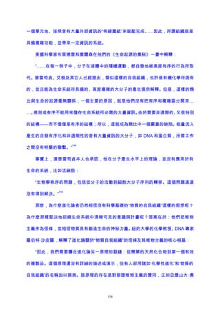 一個單元地、按照含有大量外部資訊的“佈線圖紙”來裝配完成……因此，所謂組織就是
具備複雜功能，並帶來一定資訊的系統。
美國科學家布萊德雷和奧爾森在他們的《生命起源的奧秘》一書中解釋：
“……在每一例子中，分子在液體中的隨機運動，都自發地被高度有序的行為所取
代。普雷苟貞、艾根及其它人已經提出，類似這樣的自我組織，也許是有機化學所固有
的，並且能為生命系統所具備的、高度複雜的大分子的產生提供解釋。但是，這樣的類
比與生命的起源毫無關係；一個主要的原因，就是他們沒有把有序和複雜區分開來…
…。規則或有序不能用來儲存生命系統所必需的大量資訊。由於需要非週期的、又很特別
的結構——而不僅僅是有序的結構；所以，這就成為類比中一個嚴重的缺陷。能量流入
產生的自發有序化和非週期性的含有大量資訊的大分子，如 DNA 和蛋白質，所需工作
之間沒有明顯的聯繫。”
144
事實上，連普雷苟貞本人也承認，他在分子產生水平上的理論，並沒有應用於有
生命的系統，比如活細胞：
“生物學秩序的問題，包括從分子的活動到細胞大分子序列的轉移。這個問題遠遠
沒有得到解決。”
145
那麽，為什麽進化論者仍然相信沒有科學基礎的“物質的自我組織”這樣的假想呢？
為什麽那樣堅決地拒絕生命系統中清晰可見的意識與計畫呢？答案在於：他們把唯物
主義作為信條，並相信物質具有創造生命的神秘力量。紐約大學的化學教授、DNA 專家
羅伯特·沙皮羅，解釋了進化論關於“物質自我組織”的信條及其唯物主義的核心根基：
“因此，我們需要彌合進化論另一原理的裂縫：從簡單的天然化合物到第一個有效
的複製品。這個原理還沒有詳細的描述或演示，但有人卻用諸如‘化學性進化’和‘物質的
自我組織’的名稱加以預測。該原理的存在是對辯證唯物主義的贊同，正如亞歷山大·奧
158
 