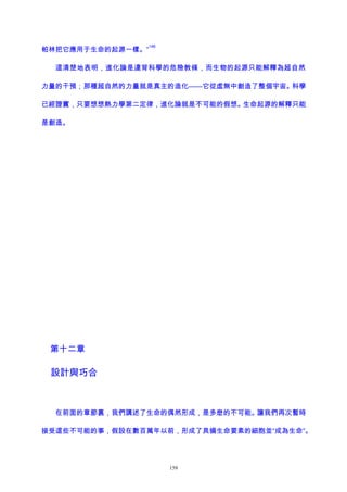 帕林把它應用于生命的起源一樣。”
146
這清楚地表明，進化論是違背科學的危險教條，而生物的起源只能解釋為超自然
力量的干預；那種超自然的力量就是真主的造化——它從虛無中創造了整個宇宙。科學
已經證實，只要想想熱力學第二定律，進化論就是不可能的假想。生命起源的解釋只能
是創造。
第十二章
設計與巧合
在前面的章節裏，我們講述了生命的偶然形成，是多麽的不可能。讓我們再次暫時
接受這些不可能的事，假設在數百萬年以前，形成了具備生命要素的細胞並“成為生命”。
159
 