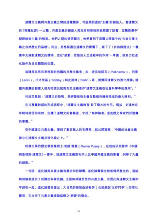 達爾文主義與共產主義之間的這種關係，可追溯到這些“主義”的創始人。當達爾文
的《物種起源》一出籠，共產主義的創建人馬克思和恩格斯就閱讀了該書，並驚歎書中“
辯證唯物主義”的態度。他們之間的通信顯示，他們看到了達爾文理論中的“包含共產主
義之自然歷史的基礎”。而且，恩格斯還在達爾文的影響下，寫下了《自然辨證法》一書，
書中充滿對達爾文的讚頌，並在“勞動：從猿到人之過程中的作用”一章裏，就努力把進
化論作為自己觀點的佐證。
追隨馬克思和恩格斯的俄國的共產主義者，如，彼克哈諾瓦（Plekhanov）、列寧
（Lenin）、托洛茨基（Trotsky）和史達林（Stalin）等，都贊同達爾文的進化理論。俄
國共產黨的創建人彼克哈諾瓦把馬克思主義看作“達爾文主義在社會科學中的應用”。
6
托洛茨基說：“達爾文的發現，是辨證唯物主義在整個有機物領域的最大勝利。”
7
在共產黨幹部的形成過程中，“達爾文主義教育”起了極大的作用。例如，史達林在
年輕時就信仰宗教，但讀了達爾文的書籍後，才成了無神論者。這是歷史學家們所證實
的事實。
8
在中國建立共產主義、屠殺了數百萬人的毛澤東，就公開宣稱：“中國的社會主義
建立在達爾文主義及進化論之上。”
9
哈佛大學的歷史學家詹姆士·若維·普塞（Reeve Pusey），在他的研究著作《中國
與查理斯·達爾文》一書中，就達爾文主義對毛本人及中國共產主義的影響，列舉了大量
的細節。
10
一句話，進化論與共產主義有著密切的聯繫。進化論聲稱生物是偶然產生的，這給
無神論者提供了所謂的科學依據。主張無神論思想的共產主義，也因此與達爾文主義牢
牢綁在一起。進化論甚至提出：大自然的發展由於衝突（也就是說“生存鬥爭”）而得以
實現，它支持了共產主義理論基礎之“辨證”的概念。
16
 