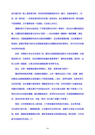 進化論在這一點上還是要瓦解；因為即使這個細胞能存活一會兒，但最終會死亡；死
後，將一無所留，一切將恢復到原來的狀態。這是因為，缺乏遺傳信息的第一個活細胞
不能夠繁殖，也不會開始新一代細胞。生命終止於死亡。
遺傳系統不只是DNA組成的。下列情況應存在於同一環境中：從DNA中讀取資訊的
酶，在讀取這些編碼時產生的RNA“信使”——RNA根據這一編碼將一種核糖體，通過
轉移RNA，把氨基酸轉移到用於生產的核糖體中，並且極其複雜的酶，完成無數的中
間過程。這樣的環境只能存在於像細胞這種完全隔離和受控的環境中；其中存在所有基
本的原料和能源。
結果，有機物只有在完全發育了的、擁有全部細胞器的細胞中才能自我複製；在細
胞能夠生存、交換原料，並從周圍得到能量的適當環境下，實現自我複製。這表明，地
球上的第一個細胞，以無法相信的複雜結構“突然間”形成。
因此，如果一個複雜結構突然間產生，那麽，這意味著什麽呢？
讓我們舉例說明問題：把細胞的複雜性，比作一輛高科技的小汽車。(其實，細胞
的構成比裝備發動機和全部設備的小汽車更為複雜。) 現在，我們來提問：如果你穿行
在密林深處，並在樹叢中偶然發現一輛最新款式的小汽車，你有何感想？你會認為森
林裏的各種因素，在數百萬年中突然組合起來，並且生產出這樣一輛小汽車嗎？小汽
車的全部元件由諸如鋼鐵、銅及橡膠等組成；其原料均來自地球。但這個事實會使你認
為，這些材料是“偶然”合成，然後，聚到一起生產了這輛小汽車嗎？
無疑，任何理智健全的人都知道，小汽車是廠家有意設計的產品，並且想知道，
它在森林中幹什麽。一種複雜結構，以完整的形式突然出現，這顯示它是智力代表的產
物。無疑，像細胞這樣複雜的系統，顯然是高級意志與智慧的結晶。換句話說，它作為
真主的創造而形成的。
160
 