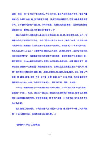 細胞，隨後，原子又形成了其他包括人在內的生物。讓我們細想那樣的主張。當我們彙
集組成生命單元的碳、磷、氮和鉀等元素時，只是元素的堆積而已。不管怎樣處置這個原
子堆，它不會形成哪怕一個生物。如果你願意，我們就此做個“實驗”，並分析進化論者
維護的主張，實際上只是沒有聲張的“達爾文公式”：
讓進化論者在大桶裏放置大量組成生物體的磷、氮、碳、氧、鐵和鎂等元素。此外，在
桶裏也加入正常狀態下不存在、但他們認為必需的任何材料；讓他們在這一混合物中盡
可能多的加入氨基酸（在自然狀態下氨基酸不可能形成）和蛋白質——其形成的可能
性是10的950次方分之一；讓他們按喜歡的方式加熱、加濕該混合物，並用任何技術先
進的設備來攪拌之；再讓最著名的科學家站在桶的旁邊；讓這些專家在桶旁等候十億、
甚至萬億年，自由地利用他們相信人類形成時所必需的各種條件。在電子顯微鏡下，觀
察過自己細胞的一位教授說：無論他們怎樣做，也無法從這些桶裏生產出一個人來。他
們不能生產任何類似於長頸鹿、獅子、蜜蜂、金絲雀、馬、海豚、玫瑰、蘭花、百合、荷蘭石竹、
香蕉、橙、蘋果、椰棗、番茄、西瓜、無花果、橄欖、葡萄、桃子、孔雀、野雞、多色蝴蝶等數百
萬種其他的生物。的確，他們從這些物質中，甚至得不到一個單一的細胞。
一句話，無意識的原子不可能通過集合而形成細胞，也不可能作出新的決定並將
該細胞一分為二；然後，做出另一個決定：創造出先是發明電子顯微鏡、接著從那裏觀
察自己細胞構造的教授們。物質是無意識、無生命的堆積；只有真主超凡的創造才使生
命成為現實。
進化論與之恰恰相反，它是與理智完全相反的大謬論。像上述例子一樣，只要稍微
想一下進化論的主張，就清楚地露出這個現實。
眼睛與耳朵的技術構造
162
 