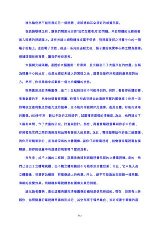 進化論仍然不能答復的另一個問題，是眼睛和耳朵極好的感覺品質。
在談論眼睛之前，讓我們簡要地回答“我們怎樣看見”的問題。來自物體的光線倒著
進入眼睛的視網膜上。這些光線由細胞轉換成電子信號，到達腦後部之視覺中心的一個
極小的點上。這些電子信號，經過一系列的過程之後，腦子裏的視覺中心將之變為圖像。
根據這個技術背景，讓我們作些思考。
大腦與光線隔離。這說明大腦裏面一片漆黑，且光線到不了大腦所在的位置。在稱
為視覺中心的地方，也是光線從未進入的黑暗之地，這甚至是你所知道的最黑暗的地
方。然而，你從黑暗中卻觀看一個光明燦爛的世界。
眼睛裏形成的清晰圖像，是二十世紀的技術不可能得到的。例如，看看你所讀的書，
看看拿書的手，然後抬頭看看周圍。你曾在別處見過如此清晰亮麗的圖像嗎？世界一流
的電視生產商製造的最先進的螢幕，也不能向你提供如此圖像。這是立體、彩色而清晰
的圖像。100多年來，數以千計的工程師們，試圖獲得這樣的清晰度。為此，他們建立了
工廠和車間，作了大量的研究、計畫與設計。那麽，再看看電視螢幕和你手中的書，
你將發現它們之間的清晰度和品質有著很大的差異。況且，電視螢幕給你的是二維圖像，
而你用眼睛看到的，是有縱深感的立體圖像。當你仔細看電視時，就會發現電視裏有模
糊感，那你的視覺中有這樣的現象嗎？當然沒有。
多年來，成千上萬的工程師，試圖造出達到眼睛視覺品質的立體電視機。是的，他
們已造出了立體電視機，但不戴立體眼鏡就不可能看到立體效果；而且，它只是人造
立體圖像，背景更為模糊，前景像紙上的佈景。所以，絕不可能造出與眼睛一樣亮麗、
清晰的視覺效果。照相機和電視機都有圖像失真的弱點。
進化論者聲稱，產生這種亮麗與清晰圖像的機制是偶然形成的。現在，如果有人告
訴你，你房間裏的電視機是偶然形成的，其全部原子偶然集合，並組成產生圖像的這
163
 