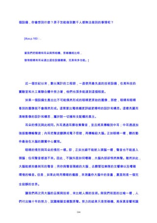個設備，你會想到什麽？原子怎能做到數千人都無法做到的事情呢？
[illus.p.160：.
當我們把眼睛和耳朵與照相機、答錄機相比時，
發現眼睛和耳朵遠比這些設備複雜、完美和多功能。]
近一個世紀以來，數以萬計的工程師，一直使用最先進的技術設備，在高科技的
實驗室和大工業聯合體中努力著，他們也頂多能達到這個程度。
如果一個設備生產出比不可能偶然形成的眼睛更原始的圖像，那麽，眼睛和眼睛
看到的圖像就不會偶然形成。這需要比電視機更詳細更精明的設計和構思。這樣亮麗而
清晰影像的設計和構思，屬於對一切擁有支配權的真主。
耳朵的情況與此相同。外耳通過耳廓收集聲音，並且將其傳輸到中耳；中耳通過加
強振動傳輸聲波；內耳把聲波翻譯成電子信號，再傳輸給大腦。正如眼睛一樣，聽的動
作最後在大腦的聽覺中心實現。
眼睛的情形與耳朵的情形一樣。即，正如光線不能射入頭腦一樣，聲音也不能進入
頭腦：任何聲音都進不來。因此，不論外面如何嘈雜，大腦內部卻悄然無聲。雖然如此，
大腦能感知最刺耳的聲音；用你與聲音隔絕的大腦，去聽管弦樂隊的交響樂以及嘈雜
環境的噪音。但是，如果此時用精確的儀器，來測量你大腦中的音量，裏面則是一個完
全寂靜的世界。
讓我們再次用大腦的品質與技術，來比較人類的技術。與我們前面的比喻一樣，人
們付出幾十年的努力，試圖模擬並複製原聲。努力的結果只是答錄機、高保真音響和識
164
 