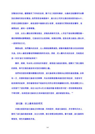 別聲音的系統。儘管動用了所有的技術、數千位工程師和專家，也最終沒能獲得耳朵聽
到的清晰而美妙的聲音。我們想想音樂產業中，最大的公司所生產的高保真系統Hi-Fi；
即使在這樣的設備中，錄音過程中會損失部分音質，或者當你打開高保真音響時，音
樂開始前，總有一些嘶嘶聲。
但是，出自人體技術的聲音產品，卻極為清晰而完美。人耳從不接收像音響設備一
樣的嘶嘶聲或靜電雜訊，它接收的完全是清晰、保真的原聲。這是自真主創造人類以來，
一直採用的方式。
簡要地說，我們體內的技術，比人類通過積累資訊、經驗和機遇而產生的技術遠遠
先進。沒有人會說音響或照像機是偶然形成的。那麽，把人體內形成的技術，怎能說成
是一系列“進化”的偶然結果呢？
顯然，眼睛、耳朵和人的其他所有器官，都是超凡創造的產物。這顯示了真主獨特
的跡象、無可匹敵的創造和永恆的知識與力量。
我們特別提到視覺和聽覺的原因是，進化論者無法理解如此清楚的創造證據。如果
有一天，你請某個進化論者向你解釋，耳朵和眼睛這種卓越的設計與技術，怎麽有可
能是偶然的結果，那你會發現他不能給你任何符合理性與邏輯的回答。既是達爾文本人
也答復不了這些問題；他在1860年4月3日寫給阿薩·格雷的信中說“一想到眼睛就使我
不寒而慄”。他承認進化論者在生物卓越的設計面前，處於絕望的境地。
149
進化論：世上最有效的符咒
本書全面說明進化論缺乏科學依據；同時說明，與進化論相反，許多學科向世人
證明了進化論的徹底破產，如古生物學、微生物學及解剖學等。書中強調，進化論與科
學發現、理性和邏輯相矛盾。
165
 