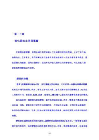 第十三章
進化論的主張與事實
在前面的章節裏，我們依據化石記錄和分子生物學所提供的證據，分析了進化論
的無效性。在本章中，我們將闡述進化論者作為理論根據的一些生物學現象和概念。這
些話題尤為重要，因為它們顯示：並沒有支持進化論的任何科學發現，而且把進化論
者的曲解與蒙蔽公佈於眾。
變異與物種
“變異”是遺傳學的專有名詞，涉及遺傳方面的事件；它引起某一物種的個體或群體
具有互不相同的特徵。例如，地球上所有的人類，基本上擁有相同的遺傳信息，但有些
人則有所不同，如斜眼、紅發、長鼻，或者有人體形矮小。這取決於遺傳信息潛在的變異。
進化論者把一個物種內部的變異，當作其理論的依據。然而，變異並不構成進化論
的依據；因為，變異只是已經存在的遺傳信息，不同結合的結果，它們沒有給遺傳信
息添加任何新的特性。可是，對進化論至關重要的問題是，嶄新的資訊如何造出嶄新的
物種。
變異總在遺傳信息的限度內發生。遺傳學把這個限度稱為“基因池”。一個物種在基因
庫中的所有特性，由於變異而出現各種各樣的方式。例如，作為變異的結果，在某些爬
169
 