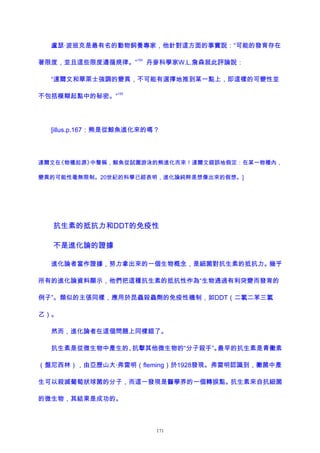 盧瑟·波班克是最有名的動物飼養專家，他針對這方面的事實說：“可能的發育存在
著限度，並且這些限度遵循規律。”
154
丹麥科學家W.L.詹森就此評論說：
“達爾文和華萊士強調的變異，不可能有選擇地推到某一點上，即這樣的可變性並
不包括模糊起點中的秘密。”
155
[illus.p.167：熊是從鯨魚進化來的嗎？
達爾文在《物種起源》中聲稱，鯨魚從試圖游泳的熊進化而來！達爾文錯誤地假定：在某一物種內，
變異的可能性毫無限制。20世紀的科學已經表明，進化論純粹是想像出來的假想。]
抗生素的抵抗力和DDT的免疫性
不是進化論的證據
進化論者當作證據，努力拿出來的一個生物概念，是細菌對抗生素的抵抗力。幾乎
所有的進化論資料顯示，他們把這種抗生素的抵抗性作為“生物通過有利突變而發育的
例子”。類似的主張同樣，應用於昆蟲殺蟲劑的免疫性機制，如DDT（二氯二苯三氯
乙）。
然而，進化論者在這個問題上同樣錯了。
抗生素是從微生物中產生的、抗擊其他微生物的“分子殺手”。最早的抗生素是青黴素
（盤尼西林），由亞歷山大·弗雷明（fleming）於1928發現。弗雷明認識到，黴菌中產
生可以殺滅葡萄狀球菌的分子，而這一發現是醫學界的一個轉捩點。抗生素來自抗細菌
的微生物，其結果是成功的。
171
 