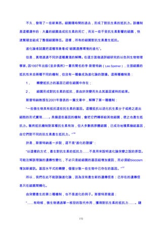 不久，發現了一些新東西。細菌隨時間的過去，形成了對抗生素的抵抗力。該機制
是這樣運作的：大量的細菌造成抗生素的死亡，而另一些不受抗生素影響的細菌，快
速繁殖並組成了整個細菌隊伍。這樣，所有的細菌對抗生素產生抵抗。
進化論者試圖把這種現象看成“細菌適應環境的進化”。
但是，真理遠遠不同於這種膚淺的解釋。在這方面做過詳細研究的以色列生物物理
學家、因1997年出版《並非偶然》一書而聞名的李·斯普特納（Lee Spetner），主張細菌的
抵抗性來自兩種不同的機制，但沒有一種會成為進化論的證據。這兩種機制是：
1， 轉變抵抗力的基因已經在細菌中存在；
2， 細菌形成對抗生素的抵抗，是由於突變而失去其基因資料的結果。
斯普特納教授在2001年發表的一篇文章中，解釋了第一種機制：
“一些微生物具有抵抗這些抗生素的基因。這種抵抗以退化抗生素分子或將之逐出
細胞的形式實現……。具備這些基因的機制，會把它們轉移給其他細菌，使之也產生抵
抗力。雖然抵抗機制對某種抗生素有效，但大多數病原體細菌，已成功地積累幾組基因，
由它們對不同的抗生素產生抵抗力。”
156
於是，斯普特納進一步說，這不是“進化的證據”：
“以這樣的方式，產生對抗生素的抵抗力……不是用來說明進化論突變之說的原型。
可能注解該理論的遺傳性變化，不必只是給細菌的基因組增加資訊，而必須給biocosm
增加新資訊。基因水平式的轉變，僅僅分散一些生物中已存在的基因。”
157
所以，我們在此不能談論進化論，因為沒有產生新的遺傳信息：已存在的遺傳信
息只在細菌間轉化。
由突變產生的第二種機制，也不是進化的例子。斯普特那寫道：
“……有時候，微生物通過單一核苷的取代作用，獲得對抗生素的抵抗力……。鏈
172
 