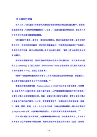 退化器官的謬論
很久以來，“退化器官”的概念作為進化的“證據”頻繁出現在進化論文獻中。當證明
該概念無效後，它終於悄然擱置起來了。但是，一些進化論者仍然相信它，並且有人不
時努力把它作為進化論重要的證據。
“退化器官”的觀念，最早在一個世紀以前提出。像進化論宣稱的那樣，某些生物的
體內存在一些非功能性的器官，是從祖先那裏繼承的、不被使用而逐漸退化了的器官。
這個假定很不科學，缺乏必要的知識。這些“非功能性器官”，實際上是“功能還沒有被發
現”的器官。
最能說明這種提法的，是進化論者所列舉的長長的“退化器官表”。進化論者S.R.斯
卡丁（Scadding）在《進化理論》（Evolutionary Theory）雜誌發表“退化器官能構成進
化論的證據嗎？”一文，談到了這個事實：
“既然不可能含糊地鑒別無用的器官，用來爭論的器官沒有科學依據，那我斷定：‘
退化器官’給進化論提不出任何特別的證據。”
161
德國解剖學家威德希姆（R.Wiedersheim）1895年列出的退化器官清單，包括闌
尾、尾骨等大約100個的器官。隨著科學的發展，人們發現威德希姆列表中的所有器官，
其實在人體內有非常重要的作用。例如，被當成“退化器官”的闌尾，實際上是與人體內
的感染作鬥爭的淋巴器官。1997年，這個事實清楚了：“身體的其他器官與組織：胸腺、
肝、脾臟、闌尾、骨髓，以及一些小的淋巴組織，如喉內的扁桃體和小腸中的皮爾補丁
（Peyer's patch）等，也是淋巴系統的部分。它們同樣幫助身體與病菌作戰。”
162
列入“退化器官”中的扁桃腺，在保護喉嚨抗感染方面，扮演著重要角色，尤其在人
的青春期；位於脊椎骨末端的尾骨，起著支撐盆骨和收縮肌肉的作用；因此，沒有尾
174
 