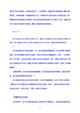 骨就不可能坐得舒服。在隨後的幾年中，人們認識到，胸腺借助T細胞啟動人體內的免
疫系統；松果腺負責一些重要激素的分泌；甲狀腺作用于嬰兒和孩子的穩定成長；腦
垂體控制許多激素腺的正確運作。而所有這些器官曾被當作“退化器官”。後來，達爾文看
成“退化器官”的眼睛中的淚器，實際上負責清潔和潤滑眼球。
[illus.p.171：
所有“退化器官”的例子隨時日而被否定。如，達爾文在《物種起源》中說成“退化器官”的眼睛中的
淚器，現在已證實完全有作用；雖然它在達爾文的時代尚不知道。這個器官清潔和潤滑眼球。]

進化論者關於退化器官的斷言，有一個非常重要的邏輯錯誤。正如我們剛才解釋的
那樣，進化論者聲稱生物的退化器官，是從它們的祖先那裏繼承的。然而，一些所謂“
退化了的”器官，並沒有在稱為人類祖先的生物中發現過！例如，闌尾在被認為是“人類
祖先”的猿類中並不存在。挑戰“退化器官”理論的著名生物學家H.伊諾克，論述了這個邏
輯錯誤：
“猿擁有闌尾；由於沒有直接的親緣關係，較為低級的猿卻沒有闌尾；袋鼠也有闌
尾。進化論怎能解釋這些現象呢？”
163
進化論者匆匆提出的退化器官的假想，存在許多邏輯缺陷，並犯了科學上的錯誤。
人體根本不存在所謂從祖先那裏繼承的任何退化器官；因為，人類並非從其他生物偶
然地進化而來，而是以現有、完整、俊美形式的創造。
“異體同形”的神話
在生物學中，把不同物種之間結構上的相像叫作“異體同形”。進化論者試圖將那些
175
 