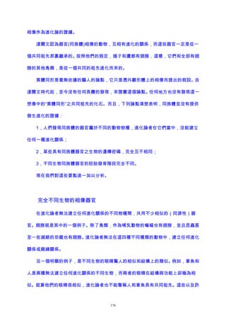 相像作為進化論的證據。
達爾文認為器官(同族體)相像的動物，互相有進化的關係，而這些器官一定是從一
個共同祖先那裏繼承的。按照他們的假定，鴿子和鷹都有翅膀，這樣，它們和全部有翅
膀的其他鳥類，是從一個共同的祖先進化而來的。
異體同形是毫無依據的騙人的論點，它只是憑外觀形體上的相像而提出的假設。自
達爾文時代起，至今沒有任何具體的發現，來證實這個論點。任何地方也沒有發現這一
想像中的“異體同形”之共同祖先的化石。而且，下列論點清楚表明，同族體並沒有提供
發生進化的證據：
1，人們發現同族體的器官屬於不同的動物物種，進化論者在它們當中，沒能建立
任何一種進化關係；
2，某些具有同族體器官之生物的遺傳密碼，完全互不相同；
3，不同生物同族體器官的胚胎發育階段完全不同。
現在我們對這些要點逐一加以分析。
完全不同生物的相像器官
在進化論者無法建立任何進化關係的不同物種間，共用不少相似的（同源性）器
官。翅膀就是其中的一個例子。除了鳥類，作為哺乳動物的蝙蝠也有翅膀，並且昆蟲甚
至一些滅絕的恐龍也有翅膀。進化論者無法在這四種不同種類的動物中，建立任何進化
關係或親緣關係。
另一個明顯的例子，是不同生物的眼睛驚人的相似和結構上的類似。例如，章魚和
人是兩種無法建立任何進化關係的不同生物，而兩者的眼睛在結構與功能上卻極為相
似。就算他們的眼睛很相似，進化論者也不能聲稱人和章魚具有共同祖先。這些以及許
176
 