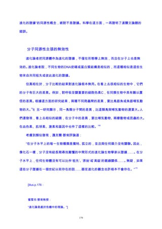 進化的證據”的同源性概念，絕對不是證據。科學在這方面，一再證明了達爾文論題的
錯誤。
分子同源性主張的無效性
進化論者把同源體作為進化的證據，不僅在形態學上無效，而且在分子上也是無
效的。進化論者說，不同生物的DNA密碼或蛋白質結構是相似的，而這種相似是這些生
物來自共同祖先或彼此進化的證據。
但真相在於，分子比較的結果對進化論根本無用。在看上去很相似的生物中，它們
的分子有巨大的差異。例如，對呼吸至關重要的細胞色素C，在同類生物中具有難以置
信的差異。根據這方面的研究結果，兩種不同爬蟲間的差異，要比鳥跟魚或魚跟哺乳動
物的大。
16
8 另一研究顯示，同一鳥類分子間的差異，比這類鳥與哺乳動物的還要大。人
們還發現，看上去相似的細菌，在分子中的差異，要比哺乳動物、兩棲動物或昆蟲的大。
在血色素、肌球素、激素和基因中也作了這樣的比較。
169
考慮到類似發現，邁克爾·鄧肯評論道：
“在分子水平上的每一生物種類是獨特、孤立的，並且與任何媒介沒有關聯。因此，
像化石一樣，分子沒有給長期尋找難懂的中間形式的進化論生物學家以證據……。在分
子水平上，任何生物體沒有可以比作‘祖先’、‘原始’或‘高級’的親緣關係……。無疑，如果
這些分子證據在一個世紀以前存在的話……器官進化的觀念也許根本不會存在。”
170
[illus.p.176：
蜜雪兒·鄧肯教授：
“進化論是處於危機中的理論。”]
179
 