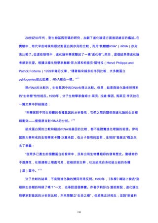 20世紀90年代，對生物基因密碼的研究，加劇了進化論這方面進退維谷的尷尬。在
實驗中，取代早些時候局限於對蛋白質序列的比較，而用“核糖體RNA”（rRNA）序列
來比較了。從這些發現中，進化論科學家豎起了一棵“進化樹”。然而，這個結果使進化論
者感到失望。根據法國生物學家赫維·菲力浦和帕垂克·福特拉（Hervé Philippe and
Patrick Forterre）1999年寫的文章，“隨著越來越多的序列比較，大多數蛋白
pyhlogenies彼此抵觸，rRNA樹也一樣。”
171
除rRNA的比較外，生物基因中的DNA也得以比較。但是，結果與進化論者所預料
的“生命樹”恰恰相反。1999年，分子生物學家詹姆士·萊克、拉維·傑因、馬萊亞·李沃拉在
一篇文章中詳細描述：
“科學家對不同生物體的各種基因的分析發現，它們之間的關係與進化論的生命樹
相衝突——僅僅源自對rRNA的分析。”
172
組成蛋白質的比較和組成rRNA或基因的比較，都不是證實進化理論的前提。伊利
諾斯大學有名的生物學家卡爾·沃塞承認，在分子發現的面前，生物的“發展史”概念失
去了意義：
“從眾多已產生的個體蛋白的發育中，沒有出現生物體相容的發育歷史。動植物的
不適應性，在普通樹上隨處可見，從根部到主幹，以及組成自身初級分組的各種
（基）當中。”
173
分子比較的結果，不是對進化論的贊同而是反對。1999年，《科學》雜誌上發表“到
根除生命樹的時候了嗎？”一文，也承認這個事實。作者伊莉莎白·潘妮斯說，進化論生
物學家對基因的分析與比較，本來想豎立“生命之樹”，但結果正好相反；並說“新資料
180
 