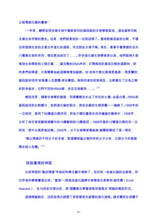 正毀壞進化論的畫卷”：
“一年前，觀察從眾多微生物中重新排列的基因組的生物學家認為，這些資料可能
支援生命早期的歷史。但是，他們對看到的一切卻迷惑了。當時對基因組的比較，不僅
沒有澄清生命的主要元件進化的過程，而且對此大惑不解。現在，看著手裏掌握的另外
八種微生物的序列，情況更加迷茫了……。許多進化論生物學家原以為，他們能夠大致
看到生命開始的三個王國……當完整的DNA序列，打開與別的基因比較的道路時，研
究者們卻期望，只是簡單地給這棵樹增加細節。但‘沒有什麽比真理更遙遠’，馬里蘭的‘
基因組研究所’的負責人克雷爾·弗拉賽說。與研究者的初衷相反，比較產生了生命之樹
的許多版本；它們不同於rRNA樹，而且互相衝突……。”
174
概括而言，隨著生物學的發展，同源體概念失去了存在的土壤。由蛋白質、rRNA和
基因組成的比較顯示，按照進化論的說法，那些近親的生物其實一一滅絕了。1996年的
一次研究，使用了88種蛋白質序列，把兔子歸在靈長目而非嚙齒目動物中；1998年，
分析了放在脊索動物海膽中的19種動物的13種基因；1998年基於12種蛋白質的另一次
研究：使牛比馬更接近鯨。2000年，分子生物學家喬納森·維爾斯概括了這一情形：
“樹之間基於不同分子的矛盾，對這種怪誕之樹所作的分子分析，已使分子的發展
歷史陷入危機。”
175
胚胎重演的神話
以前常說的“重述理論”早就從科學文獻中清除了，但仍有一些進化論的出版物，把
它作為科學事實提出來。“重演”一詞是由進化論學生物學家厄恩斯特·赫克爾（Ernst
Haeckel），在19世紀末提出的，是“個體發生學重演族系發展史”理論的概括形式。
這個理論假定，活胚胎再次經歷了其假冒祖先經歷的進化過程。赫克爾把在母體子
181
 